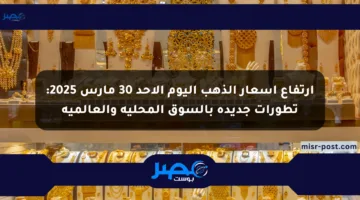 ارتفاع أسعار الذهب اليوم الأحد 30 مارس 2025: تطورات جديدة بالسوق المحلية والعالمية